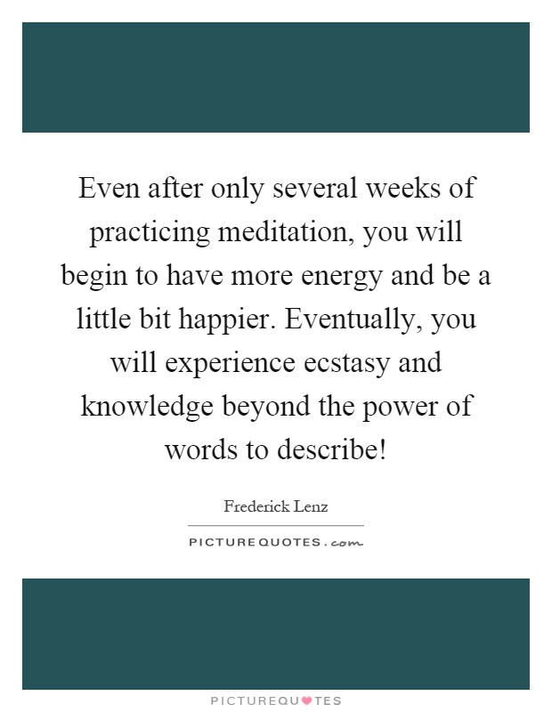 Even after only several weeks of practicing meditation, you will begin to have more energy and be a little bit happier. Eventually, you will experience ecstasy and knowledge beyond the power of words to describe! Picture Quote #1
