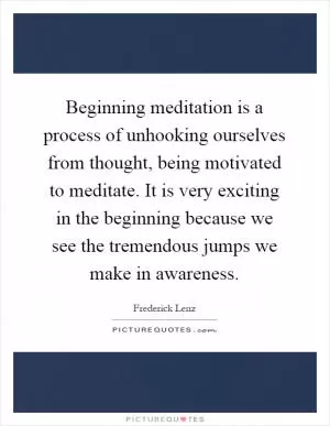 Beginning meditation is a process of unhooking ourselves from thought, being motivated to meditate. It is very exciting in the beginning because we see the tremendous jumps we make in awareness Picture Quote #1