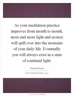 As your meditation practice improves from month to month, more and more light and ecstasy will spill over into the moments of your daily life. Eventually you will always exist in a state of continual light Picture Quote #1