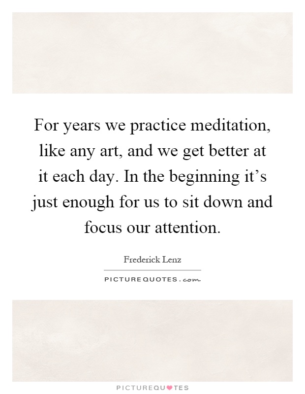 For years we practice meditation, like any art, and we get better at it each day. In the beginning it's just enough for us to sit down and focus our attention Picture Quote #1