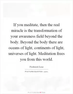 If you meditate, then the real miracle is the transformation of your awareness field beyond the body. Beyond the body there are oceans of light, continents of light, universes of light. Meditation frees you from this world Picture Quote #1