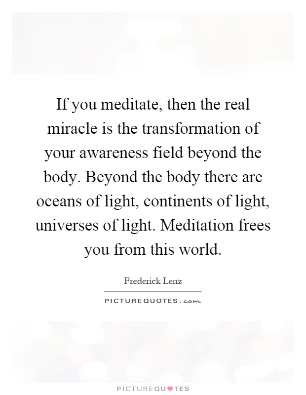 If you meditate, then the real miracle is the transformation of your awareness field beyond the body. Beyond the body there are oceans of light, continents of light, universes of light. Meditation frees you from this world Picture Quote #1