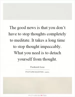 The good news is that you don’t have to stop thoughts completely to meditate. It takes a long time to stop thought impeccably. What you need is to detach yourself from thought Picture Quote #1