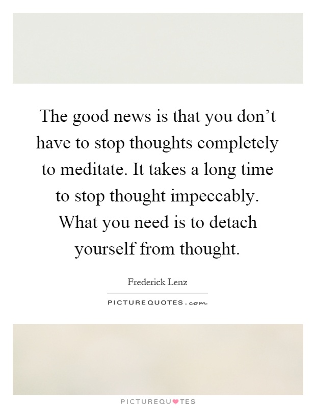 The good news is that you don't have to stop thoughts completely to meditate. It takes a long time to stop thought impeccably. What you need is to detach yourself from thought Picture Quote #1
