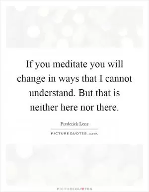 If you meditate you will change in ways that I cannot understand. But that is neither here nor there Picture Quote #1