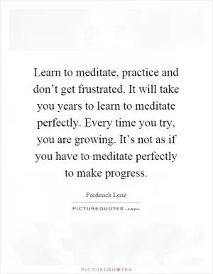 Learn to meditate, practice and don’t get frustrated. It will take you years to learn to meditate perfectly. Every time you try, you are growing. It’s not as if you have to meditate perfectly to make progress Picture Quote #1