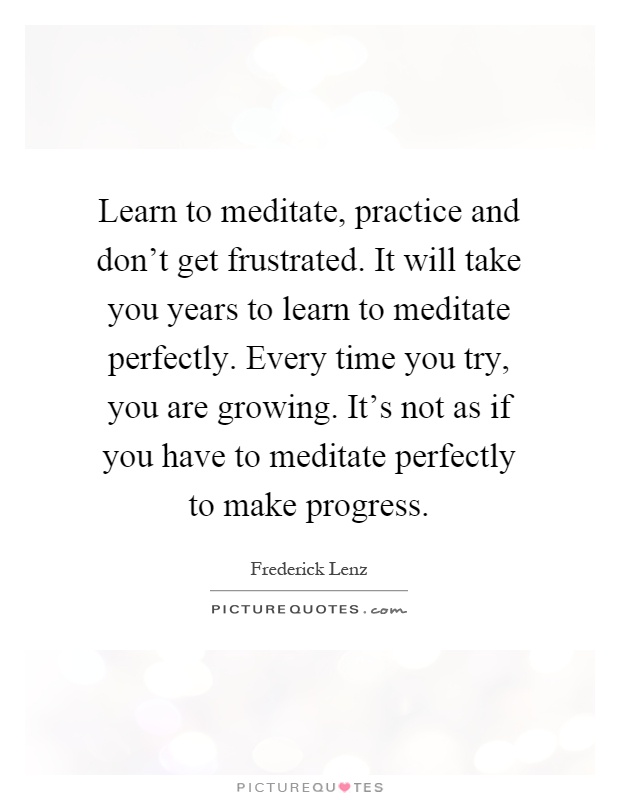 Learn to meditate, practice and don't get frustrated. It will take you years to learn to meditate perfectly. Every time you try, you are growing. It's not as if you have to meditate perfectly to make progress Picture Quote #1