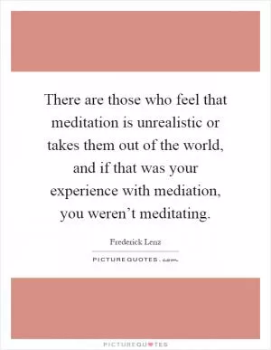 There are those who feel that meditation is unrealistic or takes them out of the world, and if that was your experience with mediation, you weren’t meditating Picture Quote #1