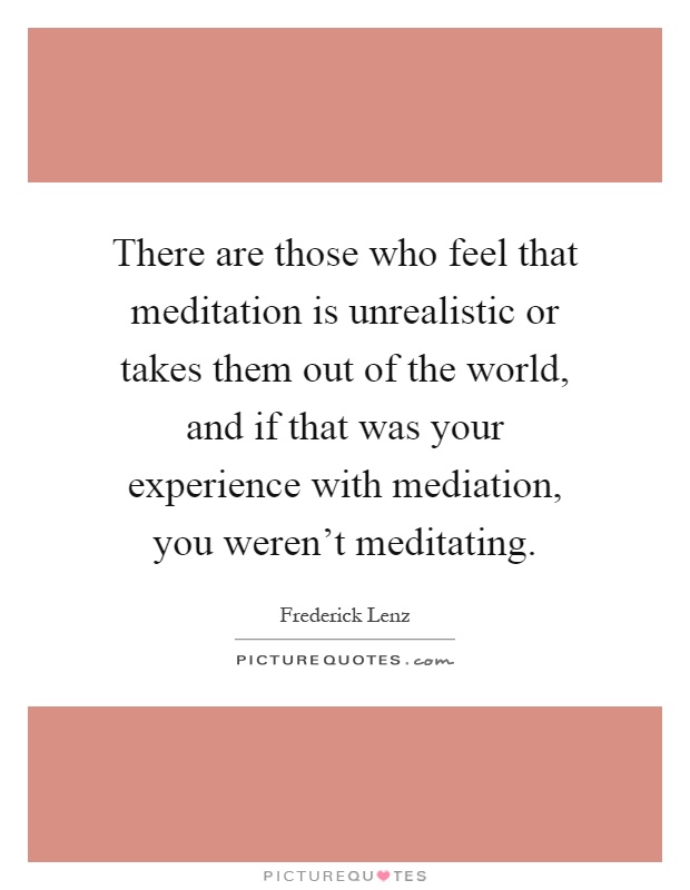 There are those who feel that meditation is unrealistic or takes them out of the world, and if that was your experience with mediation, you weren't meditating Picture Quote #1