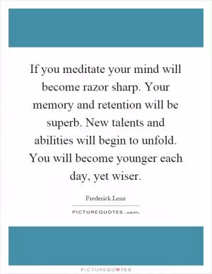 If you meditate your mind will become razor sharp. Your memory and retention will be superb. New talents and abilities will begin to unfold. You will become younger each day, yet wiser Picture Quote #1
