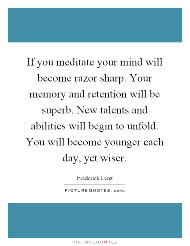 If you meditate your mind will become razor sharp. Your memory and retention will be superb. New talents and abilities will begin to unfold. You will become younger each day, yet wiser Picture Quote #1
