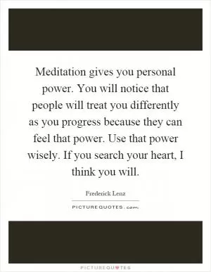 Meditation gives you personal power. You will notice that people will treat you differently as you progress because they can feel that power. Use that power wisely. If you search your heart, I think you will Picture Quote #1