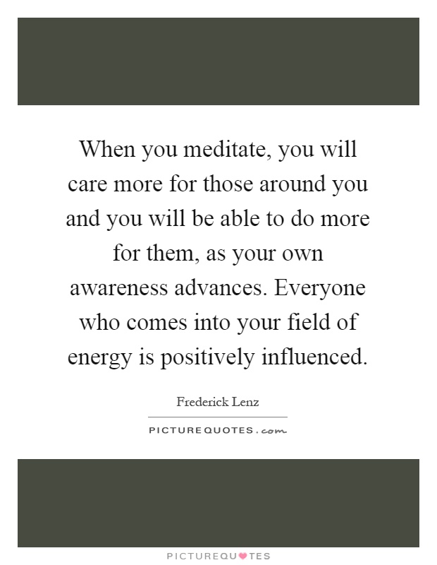 When you meditate, you will care more for those around you and you will be able to do more for them, as your own awareness advances. Everyone who comes into your field of energy is positively influenced Picture Quote #1
