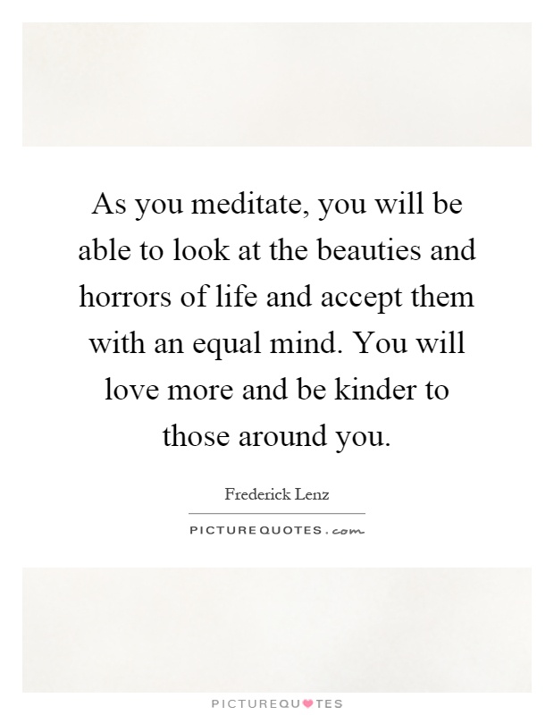 As you meditate, you will be able to look at the beauties and horrors of life and accept them with an equal mind. You will love more and be kinder to those around you Picture Quote #1