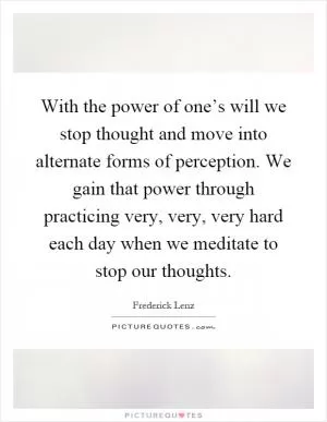 With the power of one’s will we stop thought and move into alternate forms of perception. We gain that power through practicing very, very, very hard each day when we meditate to stop our thoughts Picture Quote #1
