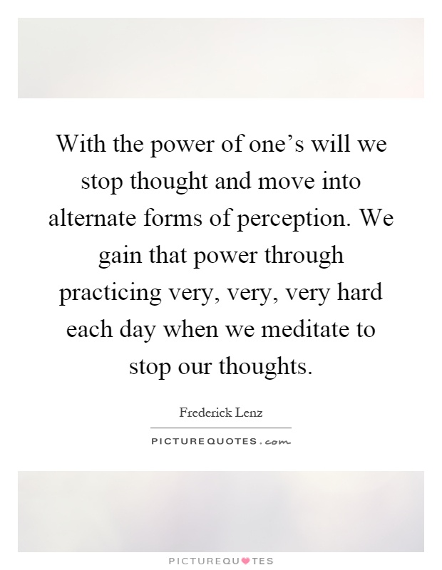 With the power of one's will we stop thought and move into alternate forms of perception. We gain that power through practicing very, very, very hard each day when we meditate to stop our thoughts Picture Quote #1