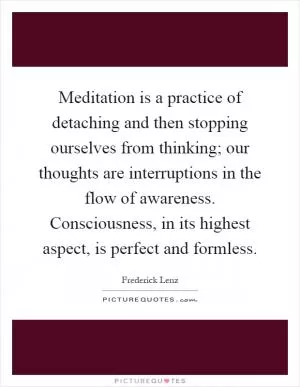 Meditation is a practice of detaching and then stopping ourselves from thinking; our thoughts are interruptions in the flow of awareness. Consciousness, in its highest aspect, is perfect and formless Picture Quote #1
