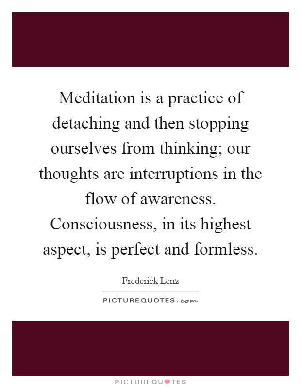Meditation is a practice of detaching and then stopping ourselves from thinking; our thoughts are interruptions in the flow of awareness. Consciousness, in its highest aspect, is perfect and formless Picture Quote #1