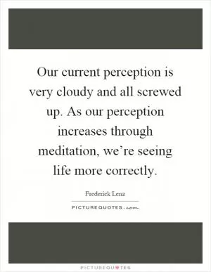 Our current perception is very cloudy and all screwed up. As our perception increases through meditation, we’re seeing life more correctly Picture Quote #1