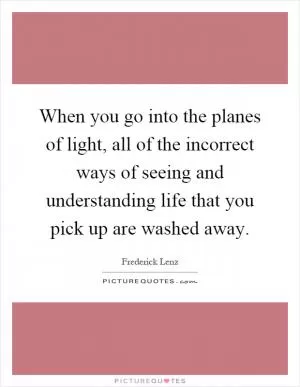 When you go into the planes of light, all of the incorrect ways of seeing and understanding life that you pick up are washed away Picture Quote #1