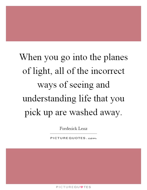 When you go into the planes of light, all of the incorrect ways of seeing and understanding life that you pick up are washed away Picture Quote #1