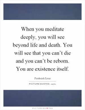 When you meditate deeply, you will see beyond life and death. You will see that you can’t die and you can’t be reborn. You are existence itself Picture Quote #1