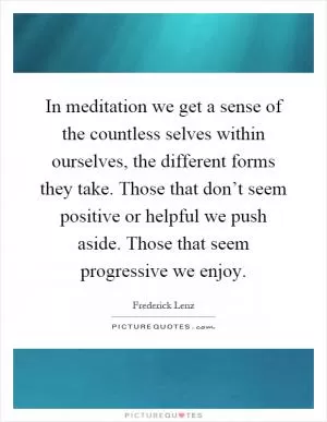 In meditation we get a sense of the countless selves within ourselves, the different forms they take. Those that don’t seem positive or helpful we push aside. Those that seem progressive we enjoy Picture Quote #1
