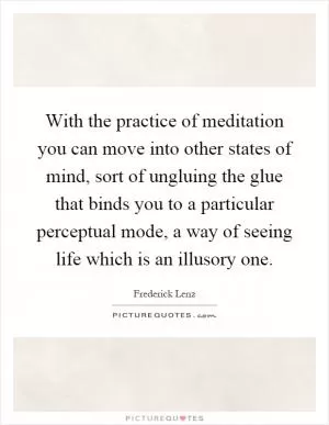 With the practice of meditation you can move into other states of mind, sort of ungluing the glue that binds you to a particular perceptual mode, a way of seeing life which is an illusory one Picture Quote #1