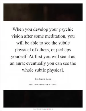 When you develop your psychic vision after some meditation, you will be able to see the subtle physical of others, or perhaps yourself. At first you will see it as an aura; eventually you can see the whole subtle physical Picture Quote #1