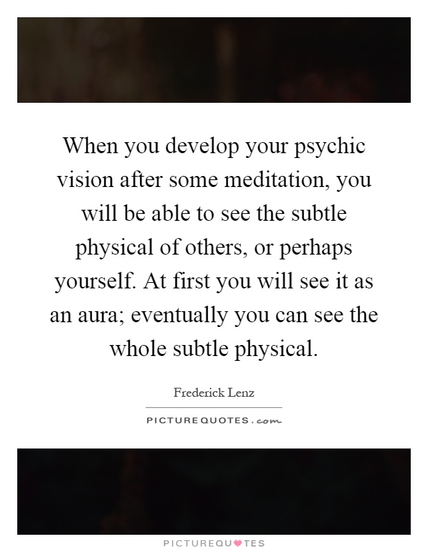 When you develop your psychic vision after some meditation, you will be able to see the subtle physical of others, or perhaps yourself. At first you will see it as an aura; eventually you can see the whole subtle physical Picture Quote #1