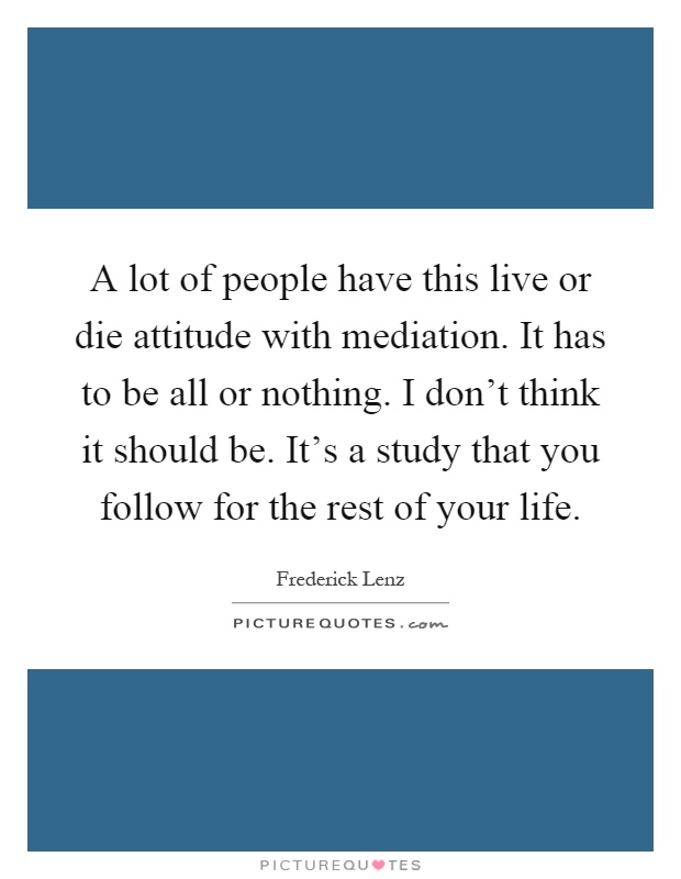 A lot of people have this live or die attitude with mediation. It has to be all or nothing. I don't think it should be. It's a study that you follow for the rest of your life Picture Quote #1