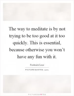 The way to meditate is by not trying to be too good at it too quickly. This is essential, because otherwise you won’t have any fun with it Picture Quote #1