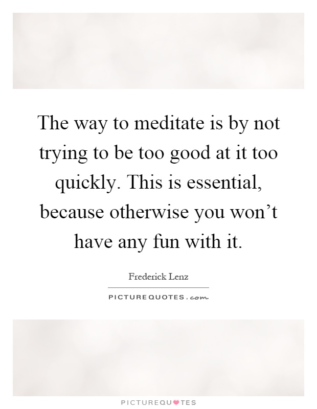 The way to meditate is by not trying to be too good at it too quickly. This is essential, because otherwise you won't have any fun with it Picture Quote #1