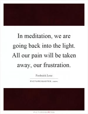 In meditation, we are going back into the light. All our pain will be taken away, our frustration Picture Quote #1