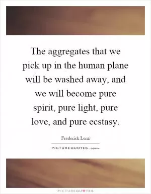 The aggregates that we pick up in the human plane will be washed away, and we will become pure spirit, pure light, pure love, and pure ecstasy Picture Quote #1