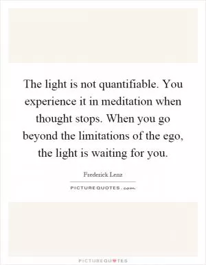 The light is not quantifiable. You experience it in meditation when thought stops. When you go beyond the limitations of the ego, the light is waiting for you Picture Quote #1