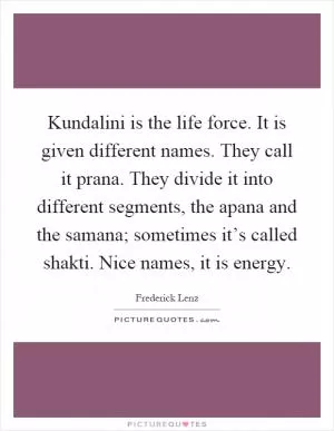 Kundalini is the life force. It is given different names. They call it prana. They divide it into different segments, the apana and the samana; sometimes it’s called shakti. Nice names, it is energy Picture Quote #1