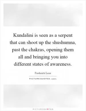 Kundalini is seen as a serpent that can shoot up the shushumna, past the chakras, opening them all and bringing you into different states of awareness Picture Quote #1