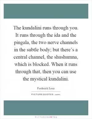 The kundalini runs through you. It runs through the ida and the pingala, the two nerve channels in the subtle body; but there’s a central channel, the shushumna, which is blocked. When it runs through that, then you can use the mystical kundalini Picture Quote #1