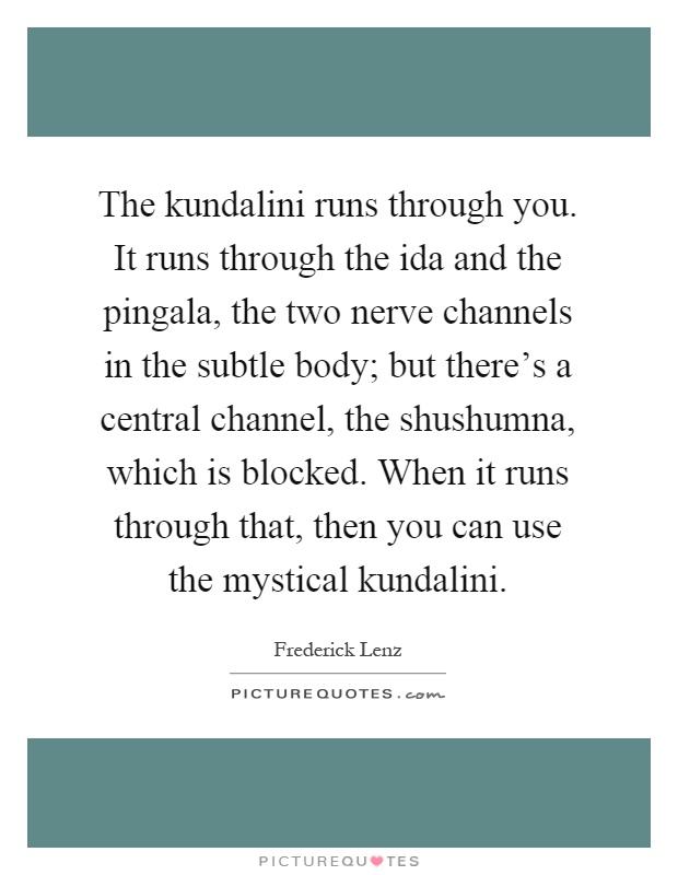 The kundalini runs through you. It runs through the ida and the pingala, the two nerve channels in the subtle body; but there's a central channel, the shushumna, which is blocked. When it runs through that, then you can use the mystical kundalini Picture Quote #1