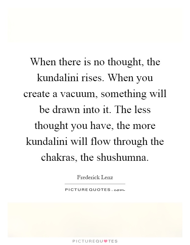 When there is no thought, the kundalini rises. When you create a vacuum, something will be drawn into it. The less thought you have, the more kundalini will flow through the chakras, the shushumna Picture Quote #1