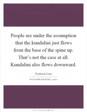 People are under the assumption that the kundalini just flows from the base of the spine up. That’s not the case at all. Kundalini also flows downward Picture Quote #1