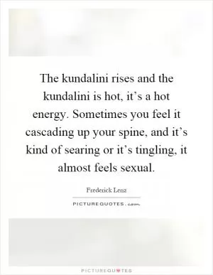 The kundalini rises and the kundalini is hot, it’s a hot energy. Sometimes you feel it cascading up your spine, and it’s kind of searing or it’s tingling, it almost feels sexual Picture Quote #1