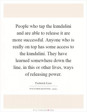 People who tap the kundalini and are able to release it are more successful. Anyone who is really on top has some access to the kundalini. They have learned somewhere down the line, in this or other lives, ways of releasing power Picture Quote #1