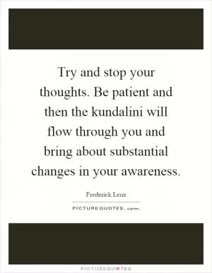 Try and stop your thoughts. Be patient and then the kundalini will flow through you and bring about substantial changes in your awareness Picture Quote #1