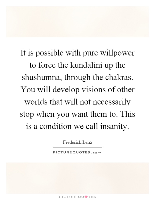 It is possible with pure willpower to force the kundalini up the shushumna, through the chakras. You will develop visions of other worlds that will not necessarily stop when you want them to. This is a condition we call insanity Picture Quote #1