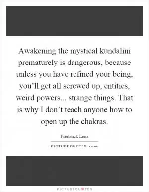 Awakening the mystical kundalini prematurely is dangerous, because unless you have refined your being, you’ll get all screwed up, entities, weird powers... strange things. That is why I don’t teach anyone how to open up the chakras Picture Quote #1