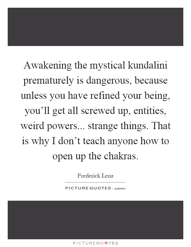Awakening the mystical kundalini prematurely is dangerous, because unless you have refined your being, you'll get all screwed up, entities, weird powers... strange things. That is why I don't teach anyone how to open up the chakras Picture Quote #1