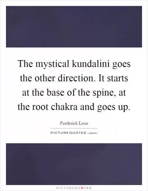 The mystical kundalini goes the other direction. It starts at the base of the spine, at the root chakra and goes up Picture Quote #1