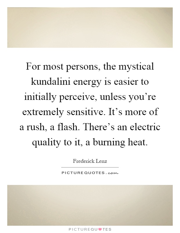 For most persons, the mystical kundalini energy is easier to initially perceive, unless you're extremely sensitive. It's more of a rush, a flash. There's an electric quality to it, a burning heat Picture Quote #1